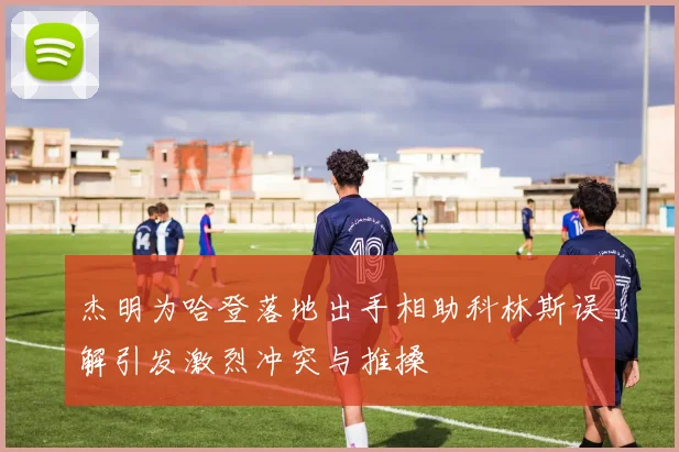 杰明为哈登落地出手相助科林斯误解引发激烈冲突与推搡