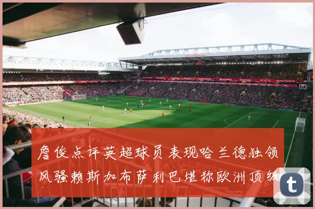詹俊点评英超球员表现哈兰德独领风骚赖斯加布萨利巴堪称欧洲顶级
