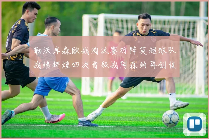 勒沃库森欧战淘汰赛对阵英超球队战绩辉煌四次晋级战阿森纳再创佳绩