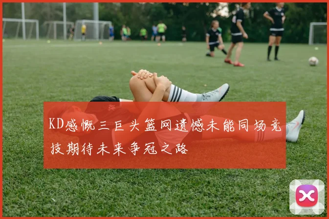 KD感慨三巨头篮网遗憾未能同场竞技期待未来争冠之路