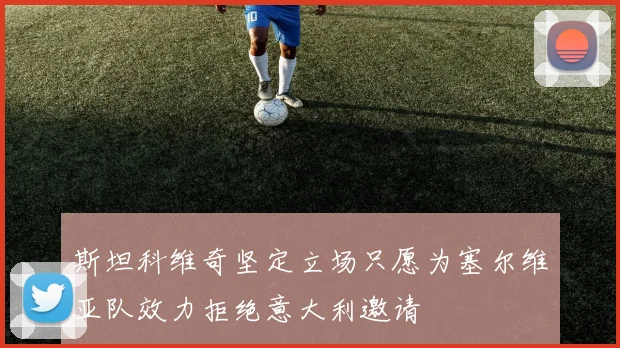 斯坦科维奇坚定立场只愿为塞尔维亚队效力拒绝意大利邀请