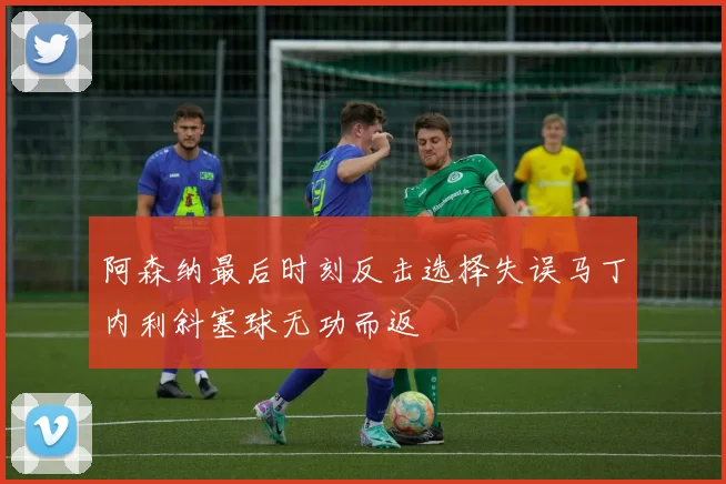 阿森纳最后时刻反击选择失误马丁内利斜塞球无功而返