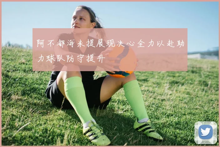 阿不都海米提展现决心全力以赴助力球队防守提升