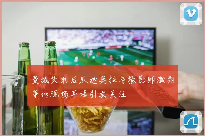 曼城失利后瓜迪奥拉与摄影师激烈争论现场耳语引发关注