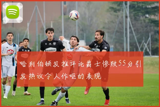 哈利伯顿发推评论爵士惨败55分引发热议令人作呕的表现