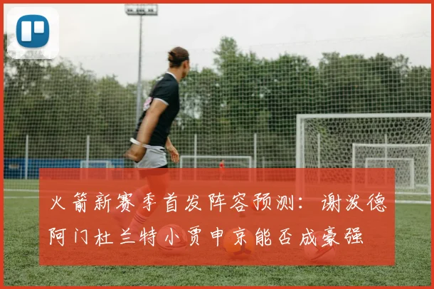 火箭新赛季首发阵容预测：谢泼德阿门杜兰特小贾申京能否成豪强