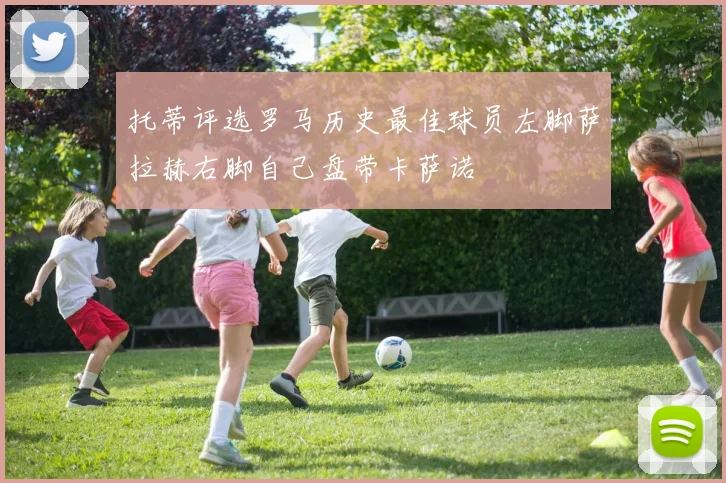 托蒂评选罗马历史最佳球员左脚萨拉赫右脚自己盘带卡萨诺