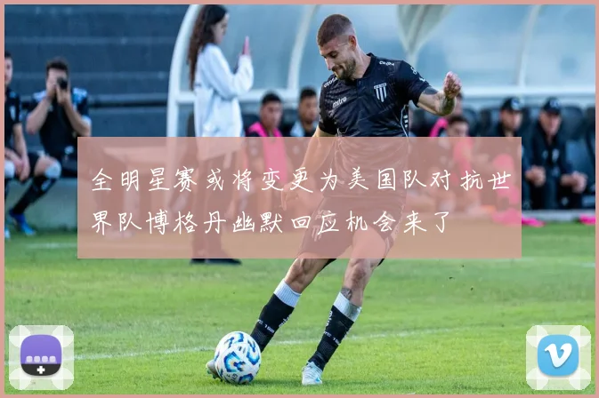 全明星赛或将变更为美国队对抗世界队博格丹幽默回应机会来了