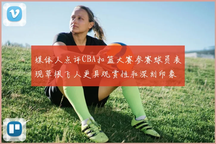 媒体人点评CBA扣篮大赛参赛球员表现草根飞人更具观赏性和深刻印象