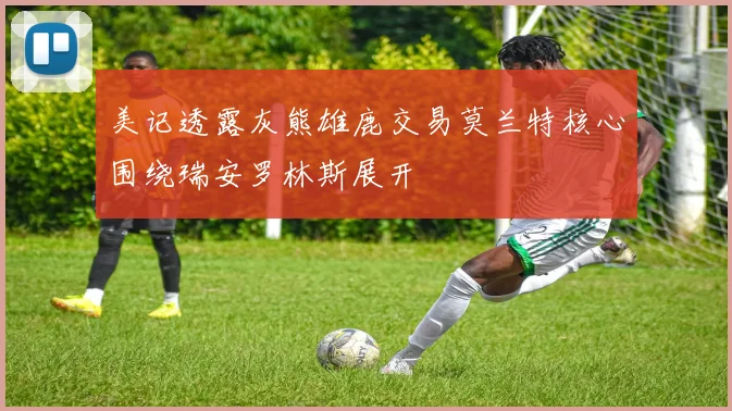 美记透露灰熊雄鹿交易莫兰特核心围绕瑞安罗林斯展开