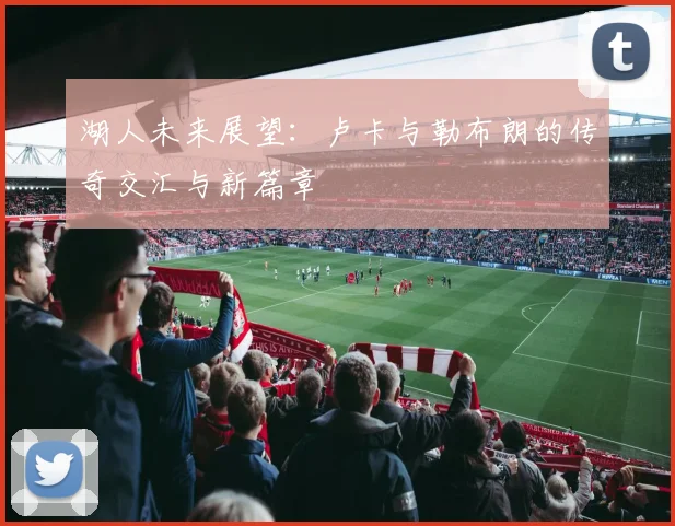 湖人未来展望：卢卡与勒布朗的传奇交汇与新篇章