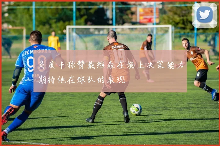 乌度卡称赞戴维森在场上决策能力期待他在球队的表现