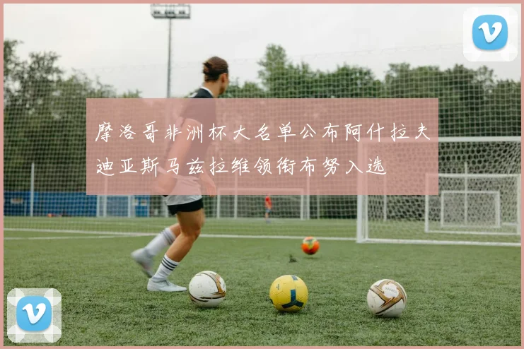 摩洛哥非洲杯大名单公布阿什拉夫迪亚斯马兹拉维领衔布努入选