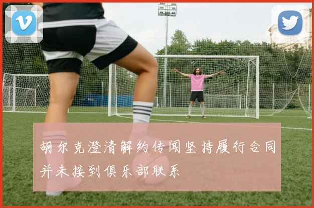 胡尔克澄清解约传闻坚持履行合同并未接到俱乐部联系