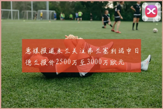 意媒报道米兰关注弗兰塞利诺中日德兰报价2500万至3000万欧元