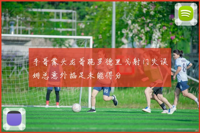 李哥蒙头龙哥跪罗德里戈射门失误姆总意外插足未能得分