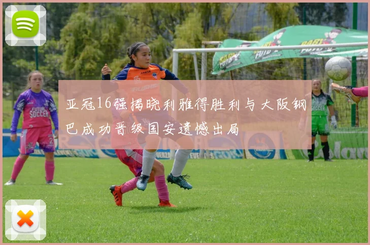 亚冠16强揭晓利雅得胜利与大阪钢巴成功晋级国安遗憾出局