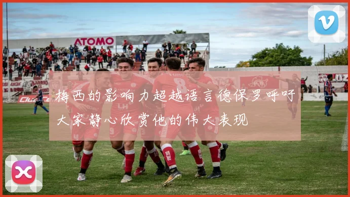 梅西的影响力超越语言德保罗呼吁大家静心欣赏他的伟大表现