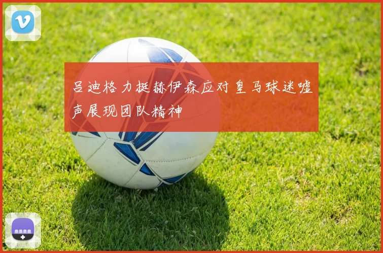 吕迪格力挺赫伊森应对皇马球迷嘘声展现团队精神
