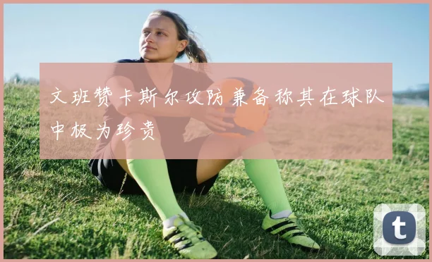 文班赞卡斯尔攻防兼备称其在球队中极为珍贵