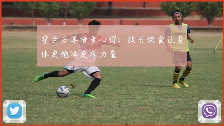 霍兰分享增重心得：提升饮食让身体更饱满更有力量