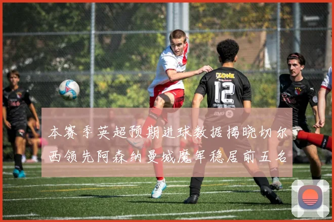 本赛季英超预期进球数据揭晓切尔西领先阿森纳曼城魔军稳居前五名