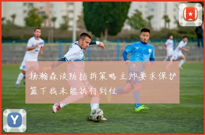 杨瀚森谈防挡拆策略主帅要求保护篮下我未能执行到位