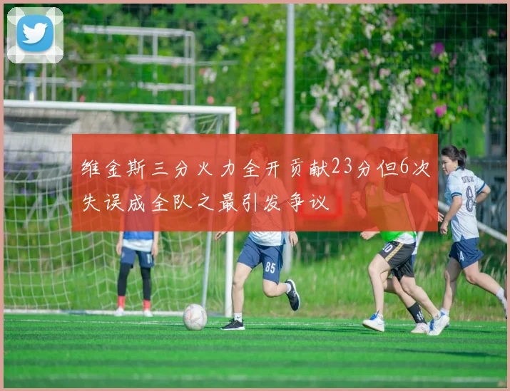 维金斯三分火力全开贡献23分但6次失误成全队之最引发争议