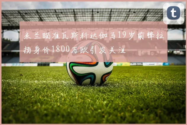 米兰瞄准瓦斯科达伽马19岁前锋拉扬身价1800万欧引发关注