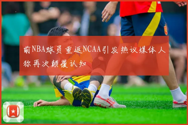 前NBA球员重返NCAA引发热议媒体人称再次颠覆认知