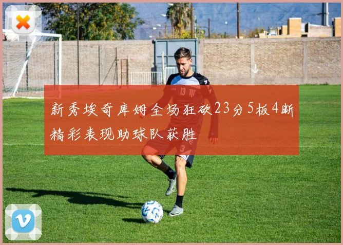 新秀埃奇库姆全场狂砍23分5板4断精彩表现助球队获胜