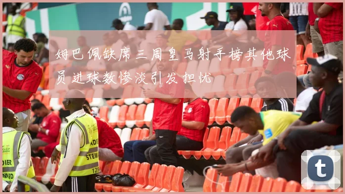 姆巴佩缺席三周皇马射手榜其他球员进球数惨淡引发担忧