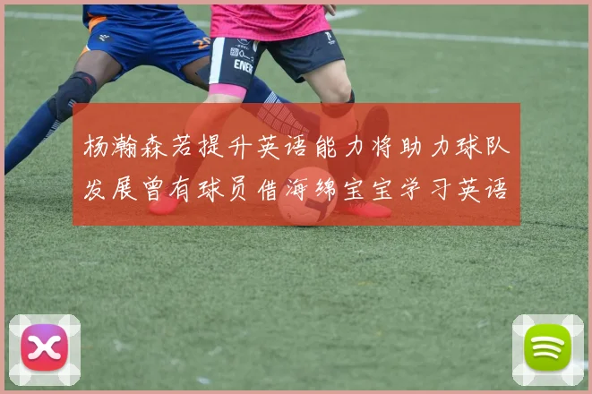杨瀚森若提升英语能力将助力球队发展曾有球员借海绵宝宝学习英语技巧