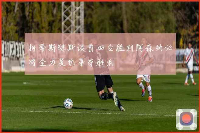 柯蒂斯琼斯谈首回合胜利阿森纳必将全力复仇争夺胜利