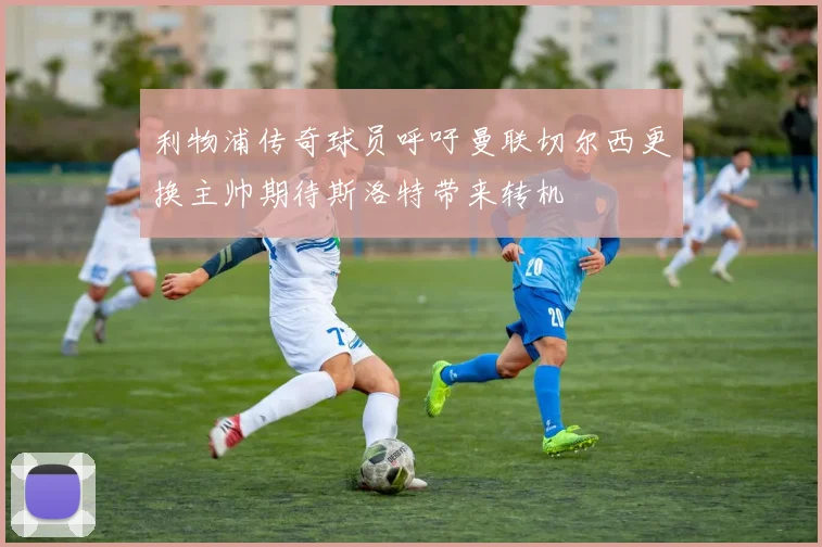 利物浦传奇球员呼吁曼联切尔西更换主帅期待斯洛特带来转机