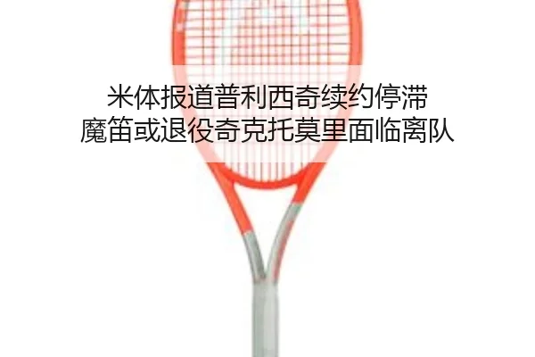米体报道普利西奇续约停滞 魔笛或退役奇克托莫里面临离队(HaoBo)